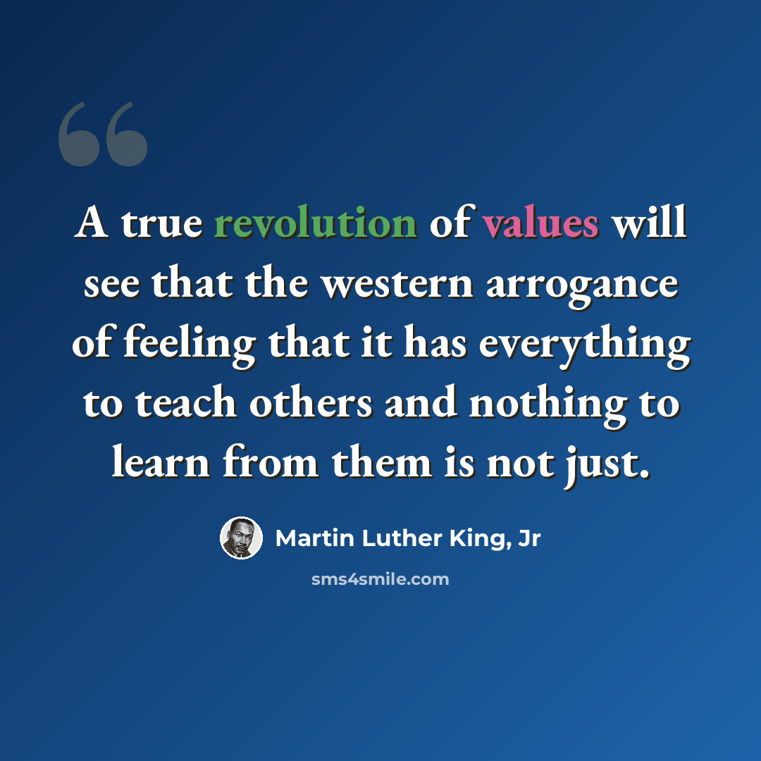 “A true revolution of values will see that the western arrogance of feeling that it has everything to teach others and nothing to learn from them is not just.” quote by Martin Luther King, Jr