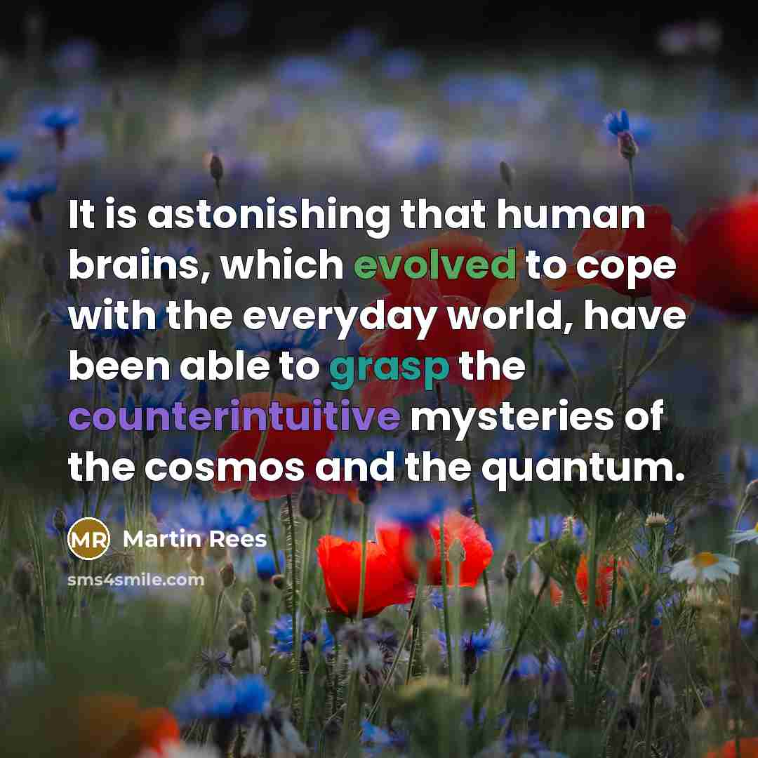 “It is astonishing that human brains, which evolved to cope with the everyday world, have been able to grasp the counterintuitive mysteries of the cosmos and the quantum.” quote by Martin Rees
