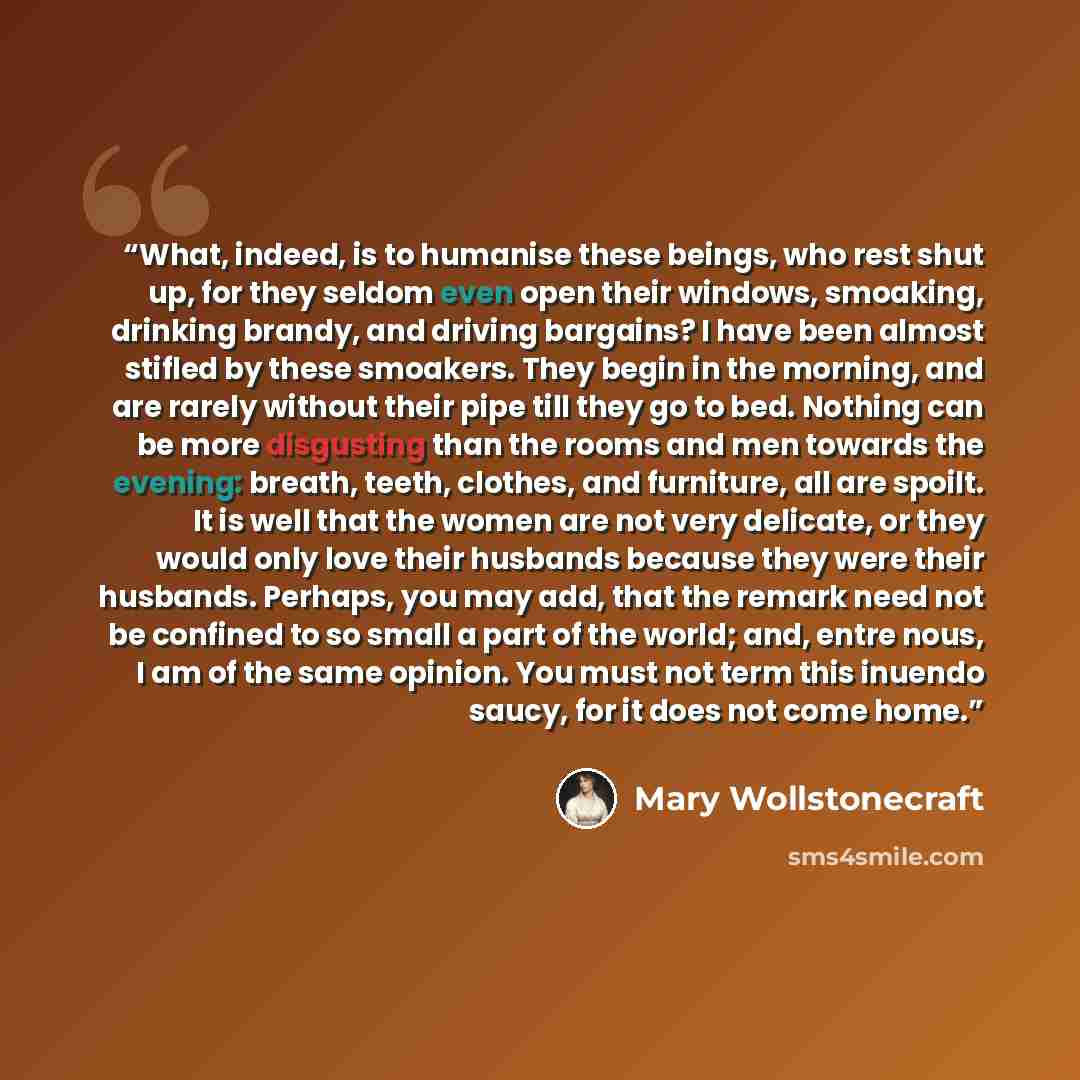 “What, indeed, is to humanise these beings, who rest shut up, for they seldom even open their windows, smoaking, drinking brandy, and driving bargains? I have been almost stifled by these smoakers. They begin in the morning, and are rarely without their pipe till they go to bed. Nothing can be more…” quote by Mary Wollstonecraft