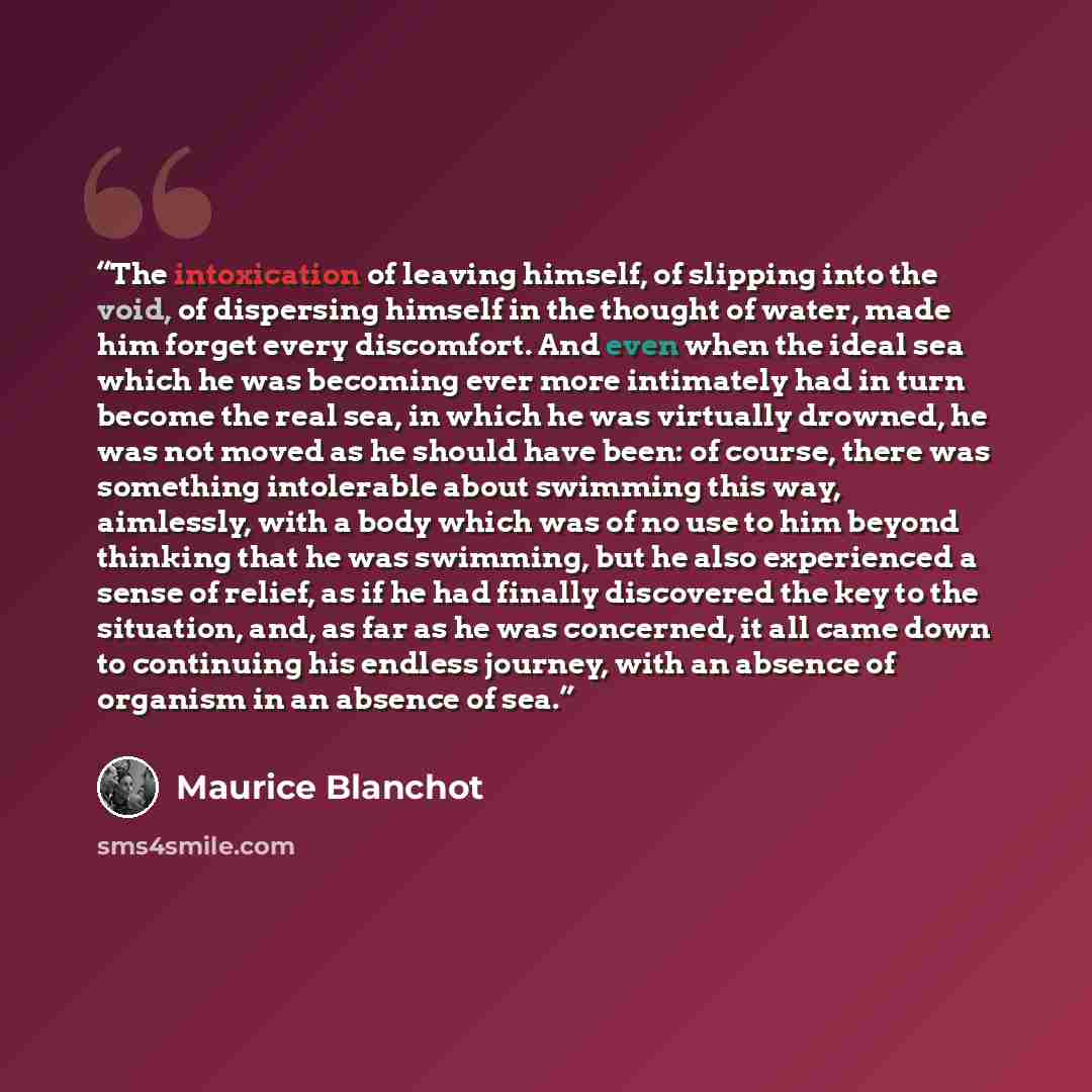 “The intoxication of leaving himself, of slipping into the void, of dispersing himself in the thought of water, made him forget every discomfort. And even when the ideal sea which he was becoming ever more intimately had in turn become the real sea, in which he was virtually drowned, he was not…” quote by Maurice Blanchot