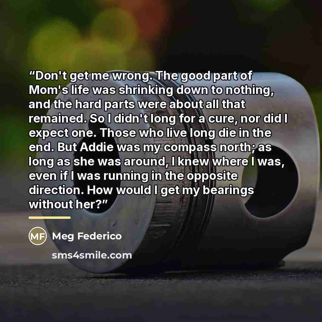 “Don't get me wrong. The good part of Mom's life was shrinking down to nothing, and the hard parts were about all that remained. So I didn't long for a cure, nor did I expect one. Those who live long die in the end. But Addie was my compass north; as long as she was around, I knew where I was, even…” quote by Meg Federico