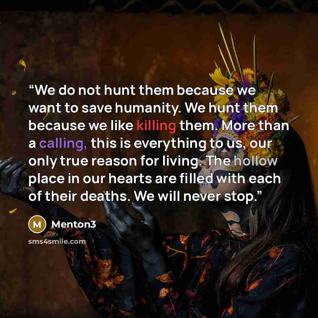 “We do not hunt them because we want to save humanity. We hunt them because we like killing them. More than a calling, this is everything to us, our only true reason for living. The hollow place in our hearts are filled with each of their deaths. We will never stop.” quote by Menton3