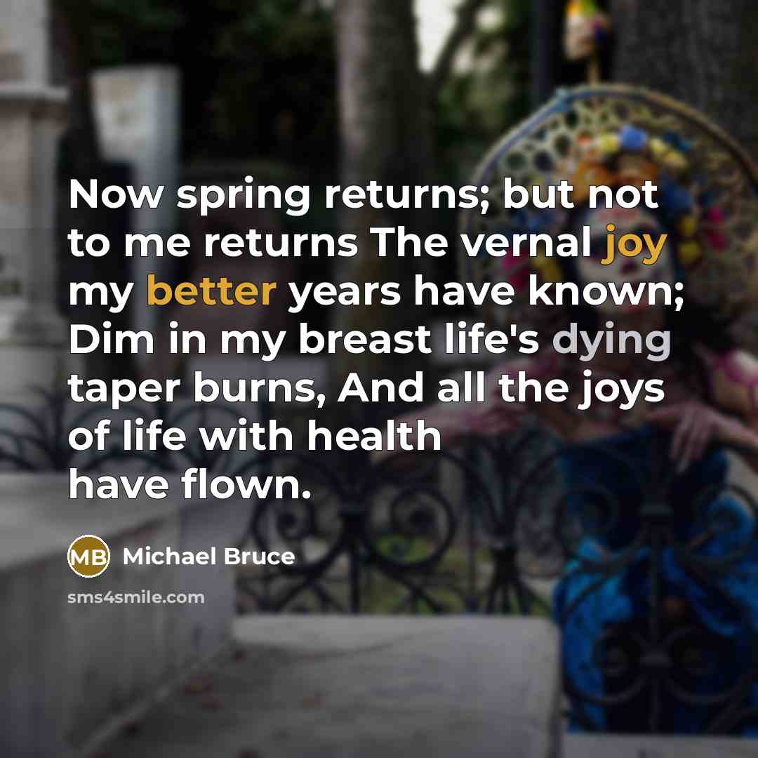“Now spring returns; but not to me returns The vernal joy my better years have known; Dim in my breast life's dying taper burns, And all the joys of life with health have flown.” quote by Michael Bruce