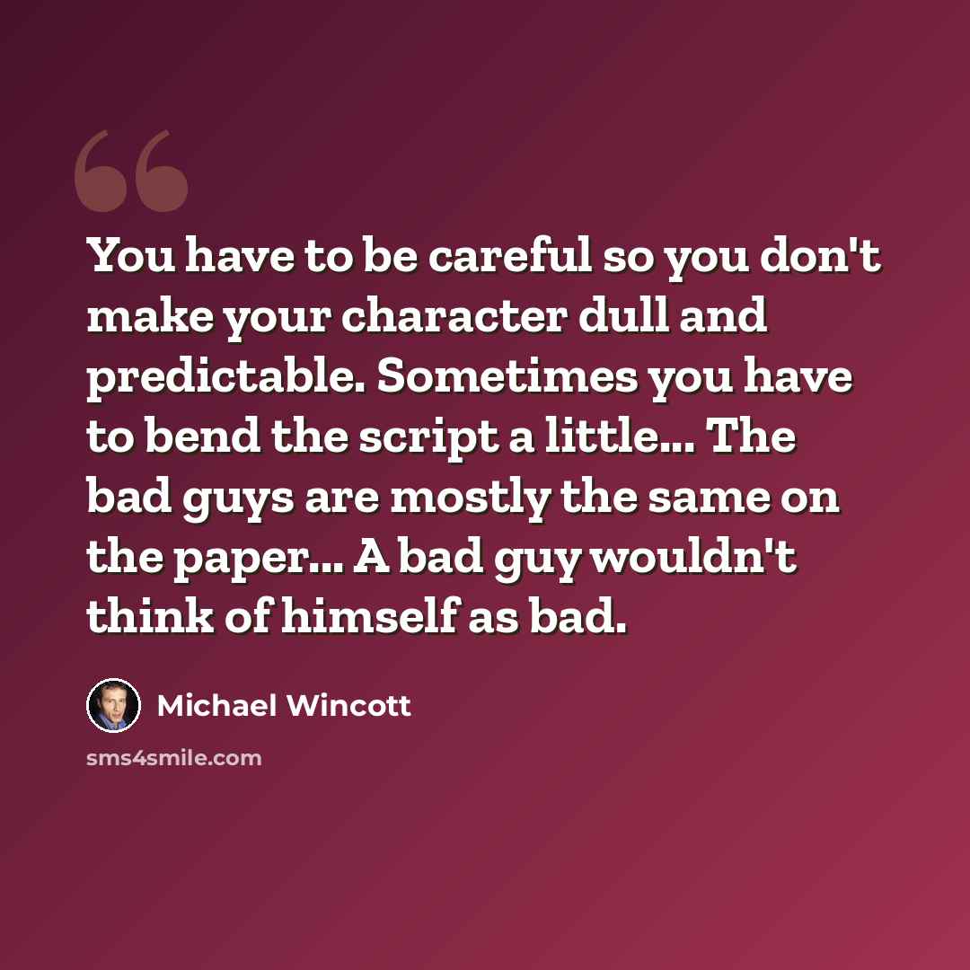 “You have to be careful so you don't make your character dull and predictable. Sometimes you have to bend the script a little... The bad guys are mostly the same on the paper... A bad guy wouldn't think of himself as bad.” quote by Michael Wincott