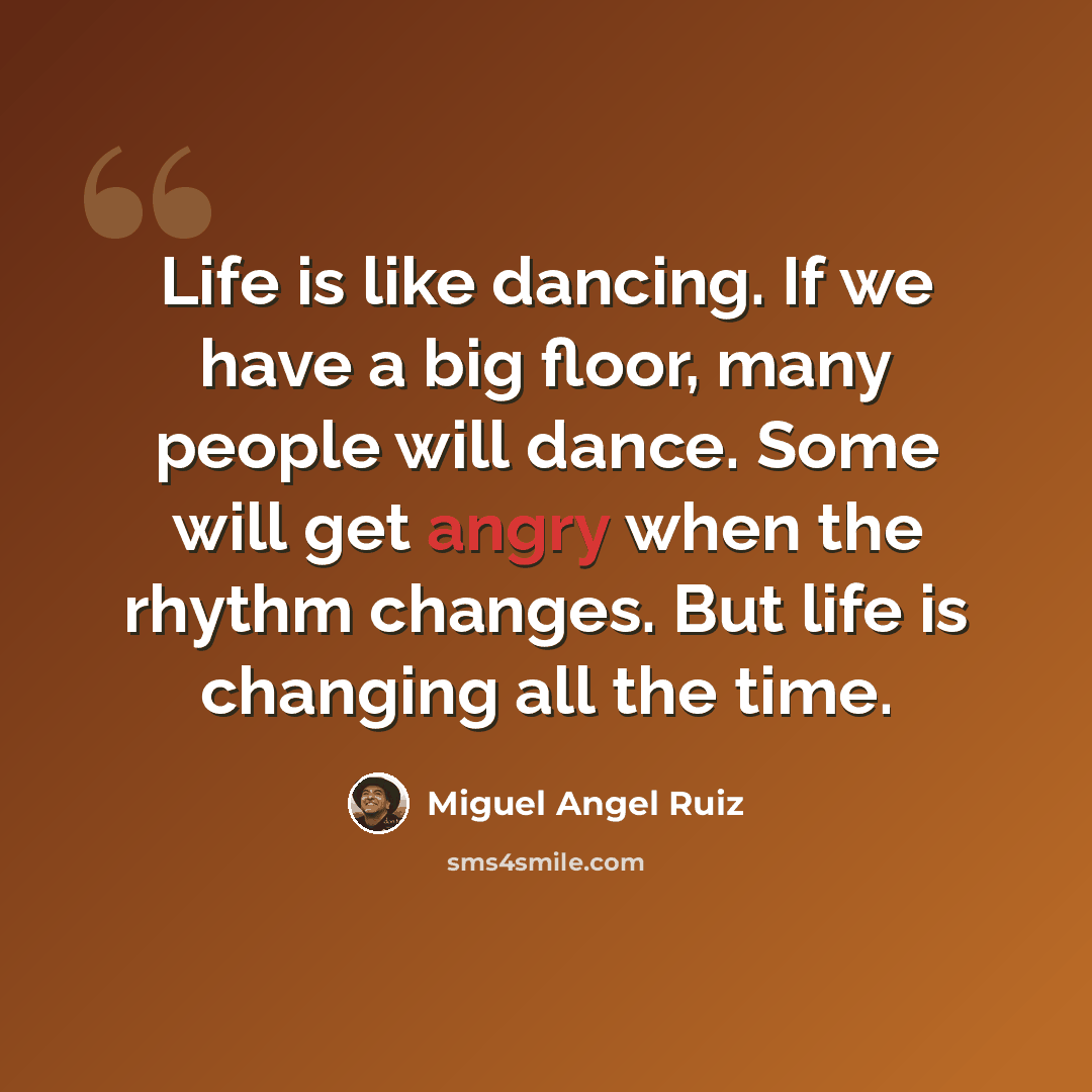 “Life is like dancing. If we have a big floor, many people will dance. Some will get angry when the rhythm changes. But life is changing all the time.” quote by Miguel Angel Ruiz