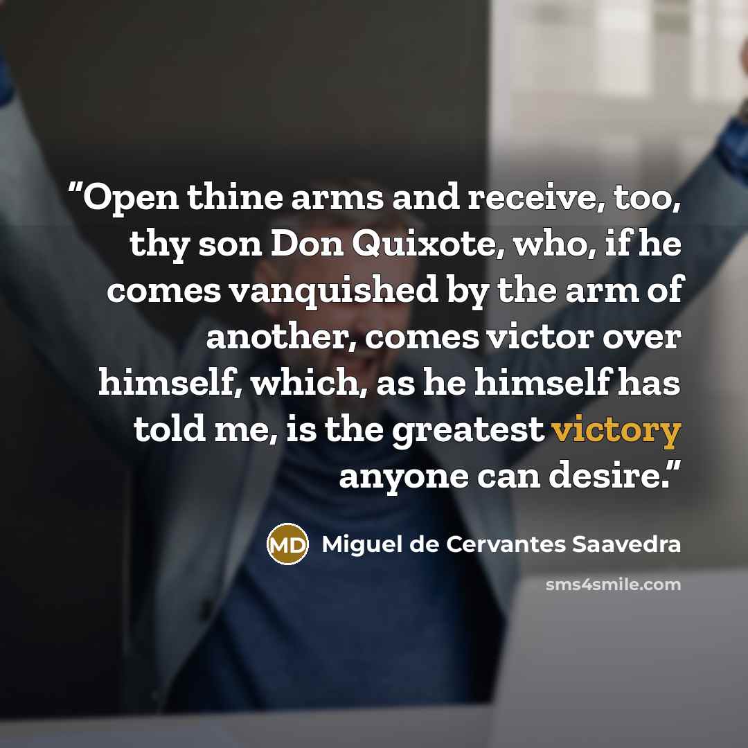 “Open thine arms and receive, too, thy son Don Quixote, who, if he comes vanquished by the arm of another, comes victor over himself, which, as he himself has told me, is the greatest victory anyone can desire.” quote by Miguel de Cervantes Saavedra