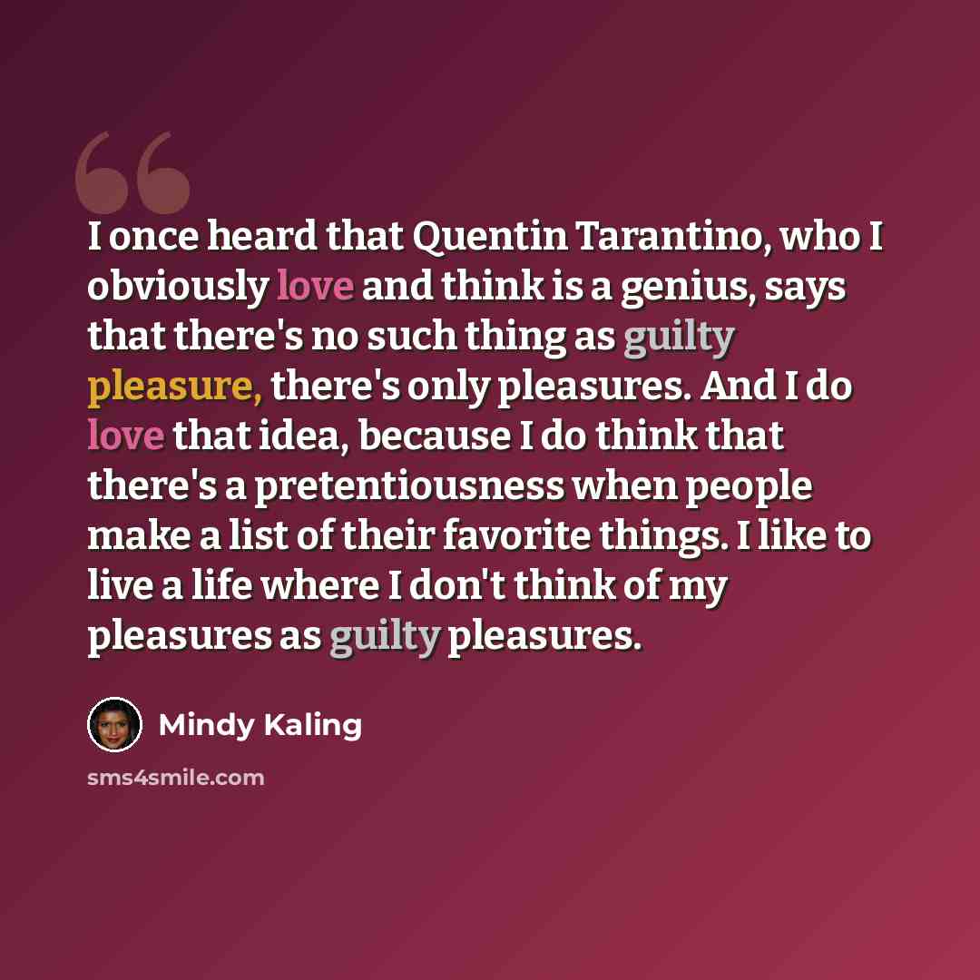 “I once heard that Quentin Tarantino, who I obviously love and think is a genius, says that there's no such thing as guilty pleasure, there's only pleasures. And I do love that idea, because I do think that there's a pretentiousness when people make a list of their favorite things. I like to live a…” quote by Mindy Kaling