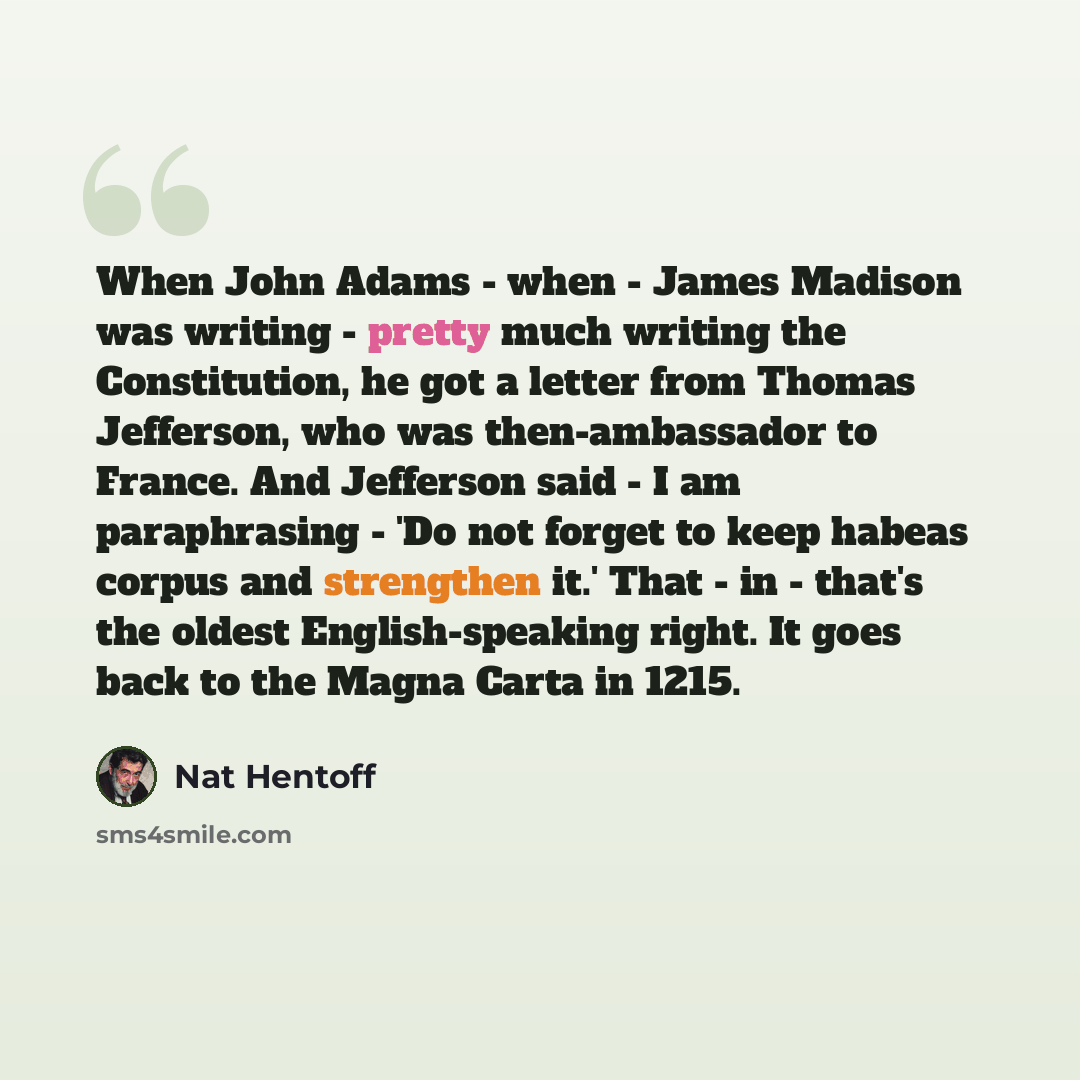 “When John Adams - when - James Madison was writing - pretty much writing the Constitution, he got a letter from Thomas Jefferson, who was then-ambassador to France. And Jefferson said - I am paraphrasing - 'Do not forget to keep habeas corpus and strengthen it.' That - in - that's the oldest…” quote by Nat Hentoff