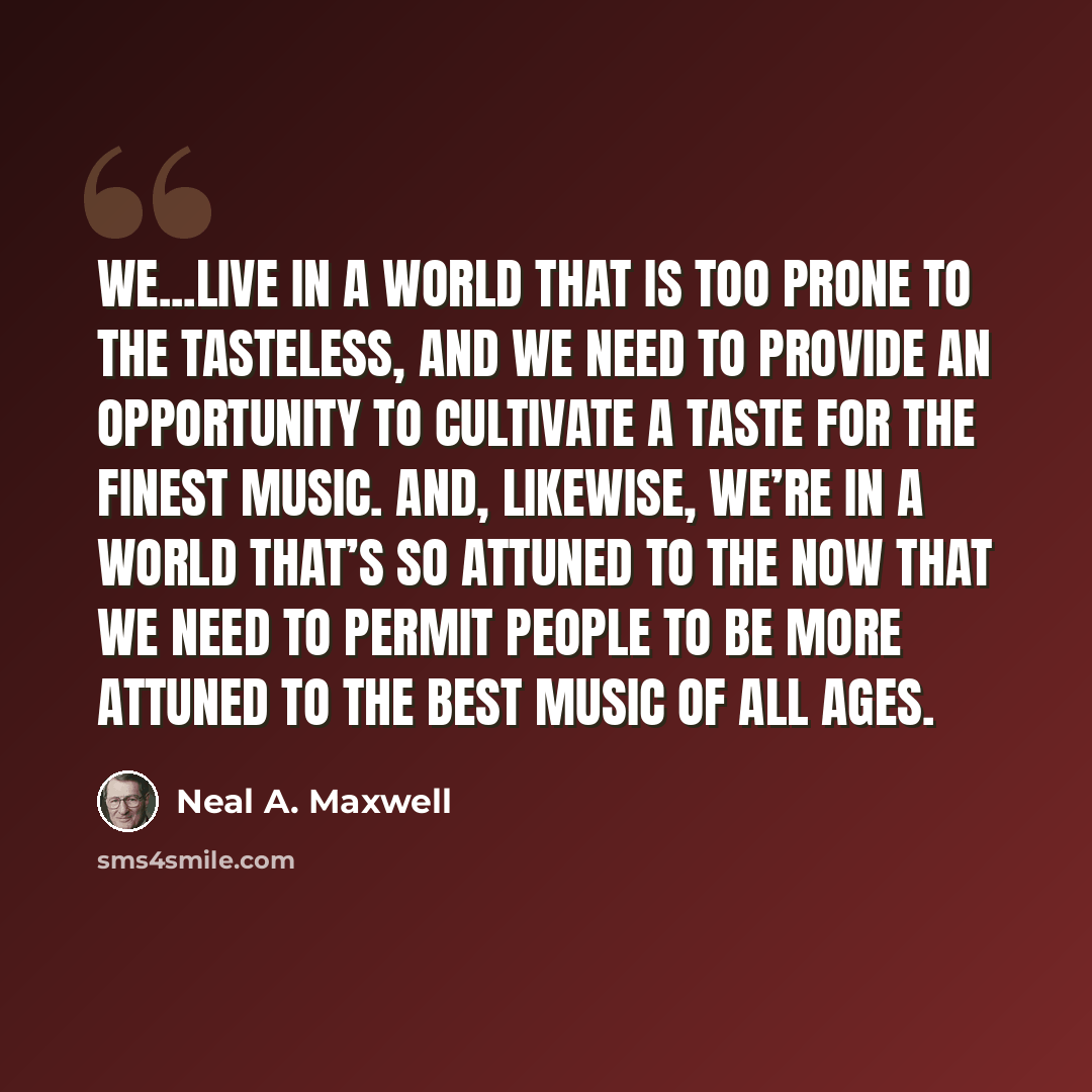 “We...live in a world that is too prone to the tasteless, and we need to provide an opportunity to cultivate a taste for the finest music. And, likewise, we’re in a world that’s so attuned to the now that we need to permit people to be more attuned to the best music of all ages.” quote by Neal A. Maxwell
