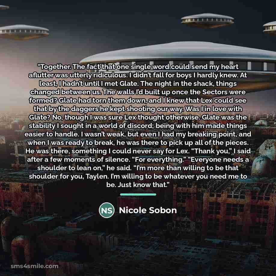 “Together. The fact that one single word could send my heart aflutter was utterly ridiculous. I didn’t fall for boys I hardly knew. At least, I hadn’t until I met Glate. The night in the shack, things changed between us. The walls I’d built up once the Sectors were formed? Glate had torn them down…” quote by Nicole Sobon