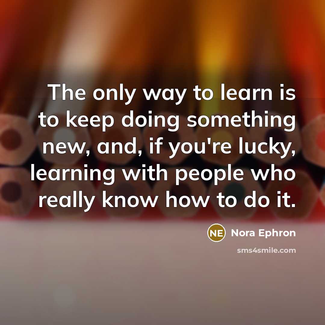 “The only way to learn is to keep doing something new, and, if you're lucky, learning with people who really know how to do it.” quote by Nora Ephron