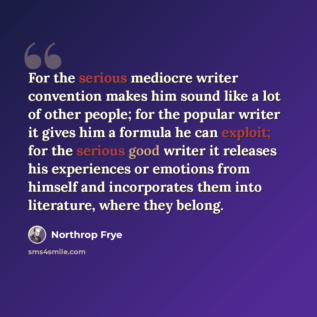 “For the serious mediocre writer convention makes him sound like a lot of other people; for the popular writer it gives him a formula he can exploit; for the serious good writer it releases his experiences or emotions from himself and incorporates them into literature, where they belong.” quote by Northrop Frye