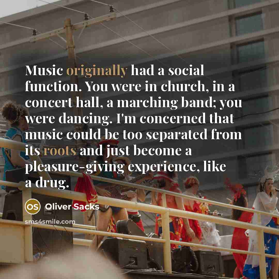 “Music originally had a social function. You were in church, in a concert hall, a marching band; you were dancing. I'm concerned that music could be too separated from its roots and just become a pleasure-giving experience, like a drug.” quote by Oliver Sacks