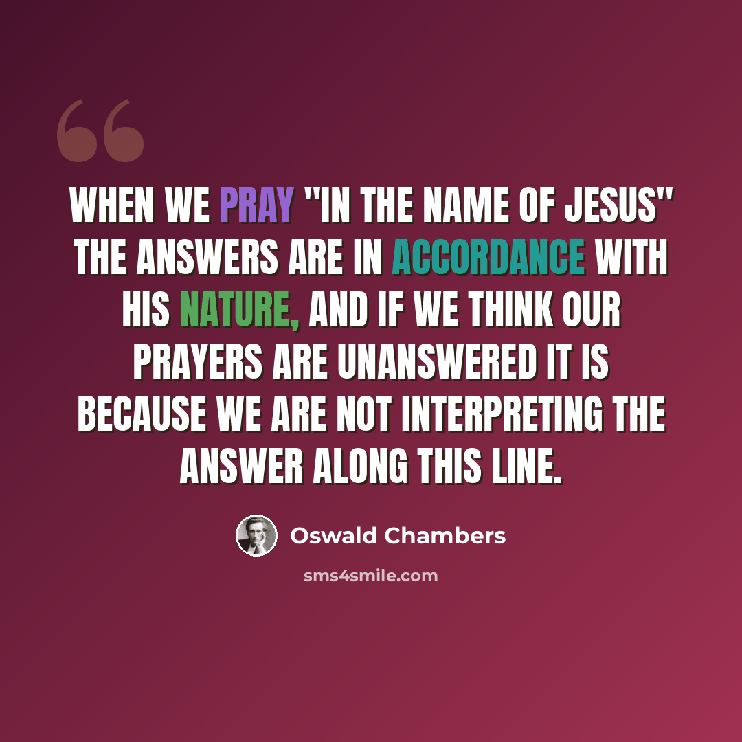 “When we pray "in the Name of Jesus" the answers are in accordance with His nature, and if we think our prayers are unanswered it is because we are not interpreting the answer along this line.” quote by Oswald Chambers