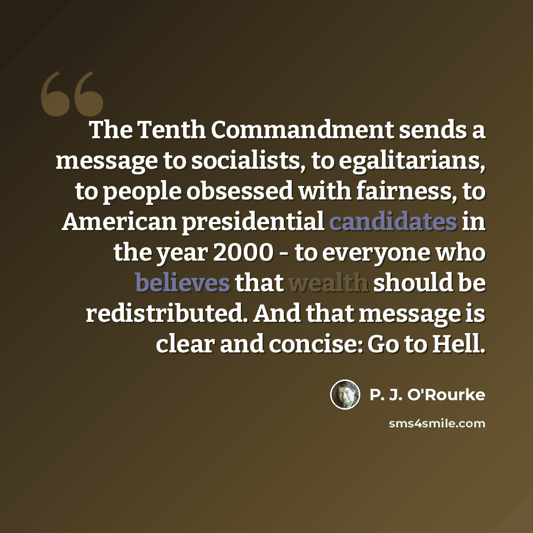 “The Tenth Commandment sends a message to socialists, to egalitarians, to people obsessed with fairness, to American presidential candidates in the year 2000 - to everyone who believes that wealth should be redistributed. And that message is clear and concise: Go to Hell.” quote by P. J. O'Rourke