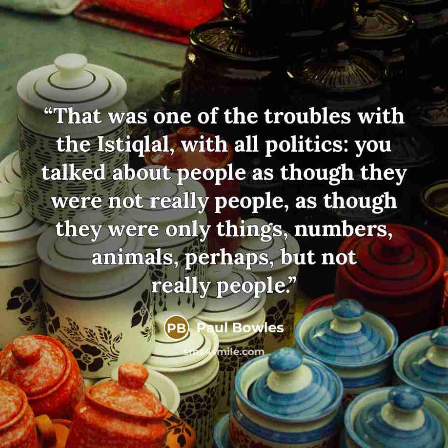 “That was one of the troubles with the Istiqlal, with all politics: you talked about people as though they were not really people, as though they were only things, numbers, animals, perhaps, but not really people.” quote by Paul Bowles