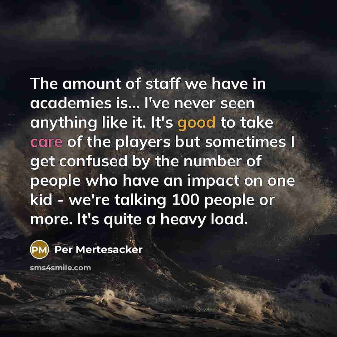 “The amount of staff we have in academies is... I've never seen anything like it. It's good to take care of the players but sometimes I get confused by the number of people who have an impact on one kid - we're talking 100 people or more. It's quite a heavy load.” quote by Per Mertesacker