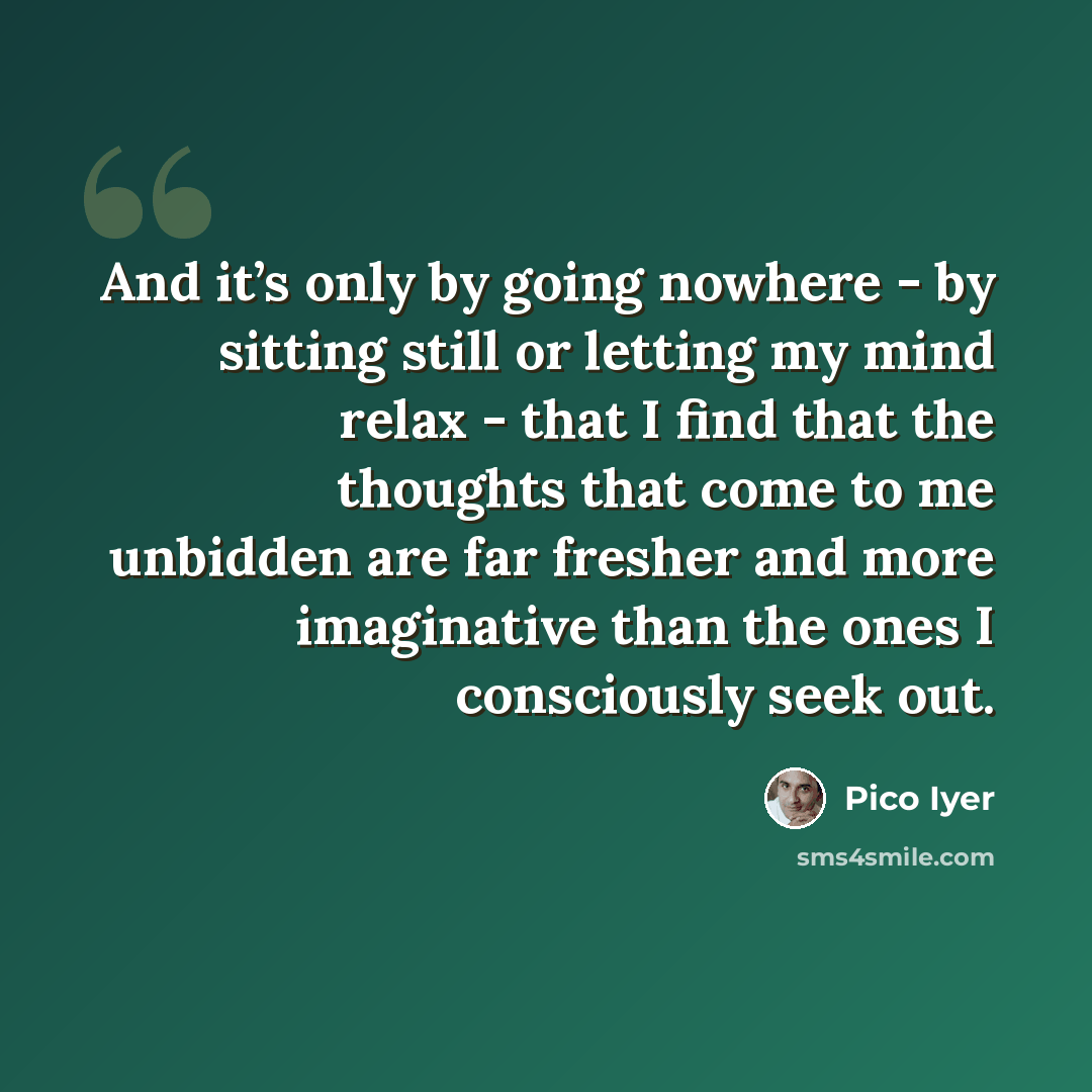 “And it’s only by going nowhere - by sitting still or letting my mind relax - that I find that the thoughts that come to me unbidden are far fresher and more imaginative than the ones I consciously seek out.” quote by Pico Iyer