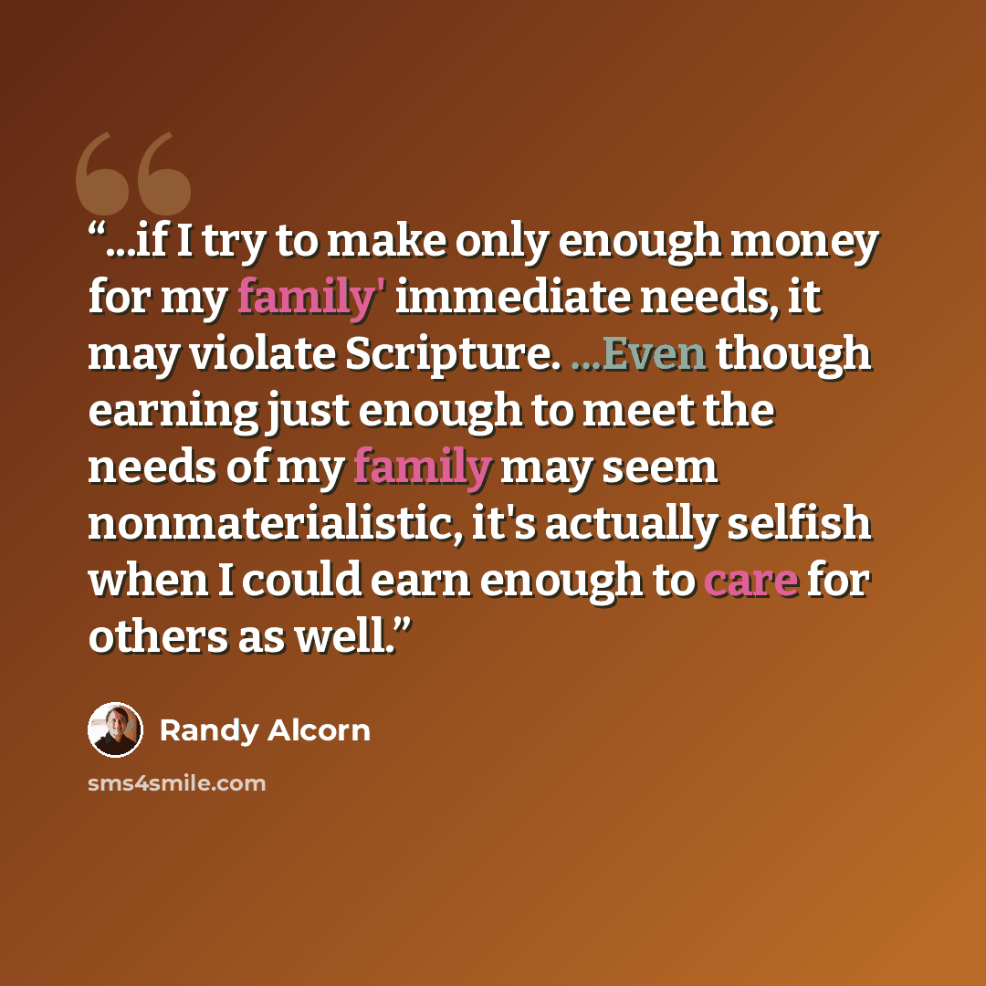 “...if I try to make only enough money for my family' immediate needs, it may violate Scripture. ...Even though earning just enough to meet the needs of my family may seem nonmaterialistic, it's actually selfish when I could earn enough to care for others as well.” quote by Randy Alcorn