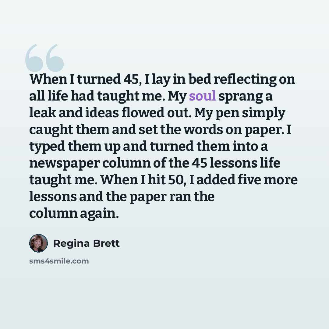 “When I turned 45, I lay in bed reflecting on all life had taught me. My soul sprang a leak and ideas flowed out. My pen simply caught them and set the words on paper. I typed them up and turned them into a newspaper column of the 45 lessons life taught me. When I hit 50, I added five more lessons…” quote by Regina Brett