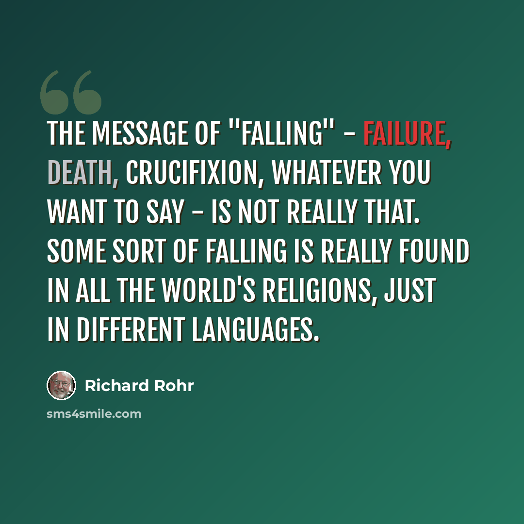 “The message of "falling" - failure, death, crucifixion, whatever you want to say - is not really that. Some sort of falling is really found in all the world's religions, just in different languages.” quote by Richard Rohr