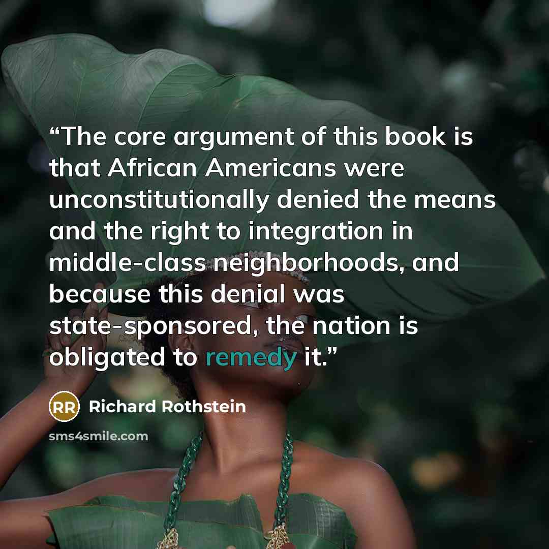 “The core argument of this book is that African Americans were unconstitutionally denied the means and the right to integration in middle-class neighborhoods, and because this denial was state-sponsored, the nation is obligated to remedy it.” quote by Richard Rothstein