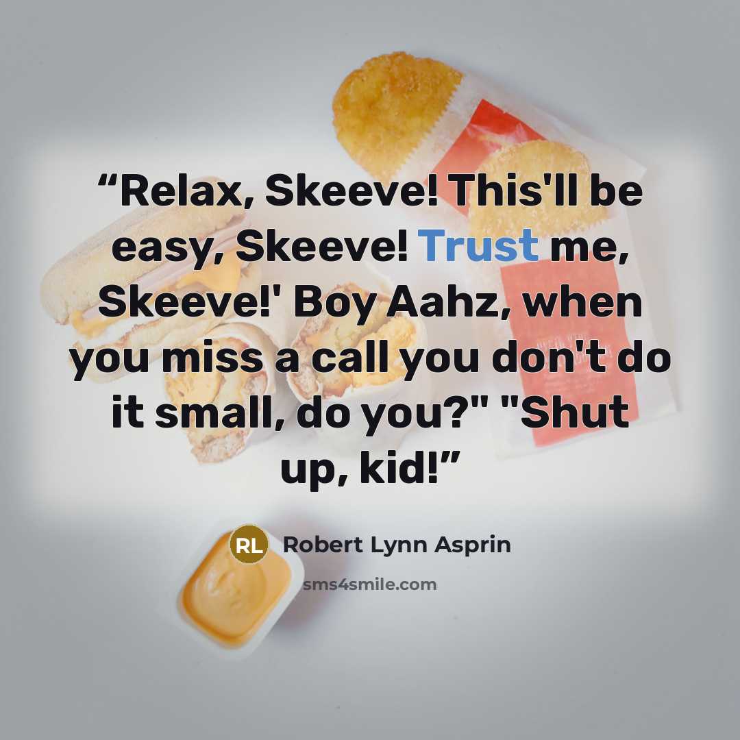 “Relax, Skeeve! This'll be easy, Skeeve! Trust me, Skeeve!' Boy Aahz, when you miss a call you don't do it small, do you?" "Shut up, kid!” quote by Robert Lynn Asprin
