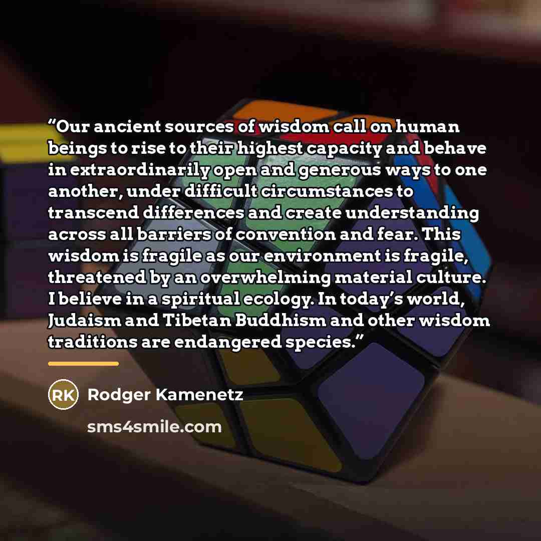“Our ancient sources of wisdom call on human beings to rise to their highest capacity and behave in extraordinarily open and generous ways to one another, under difficult circumstances to transcend differences and create understanding across all barriers of convention and fear. This wisdom is…” quote by Rodger Kamenetz