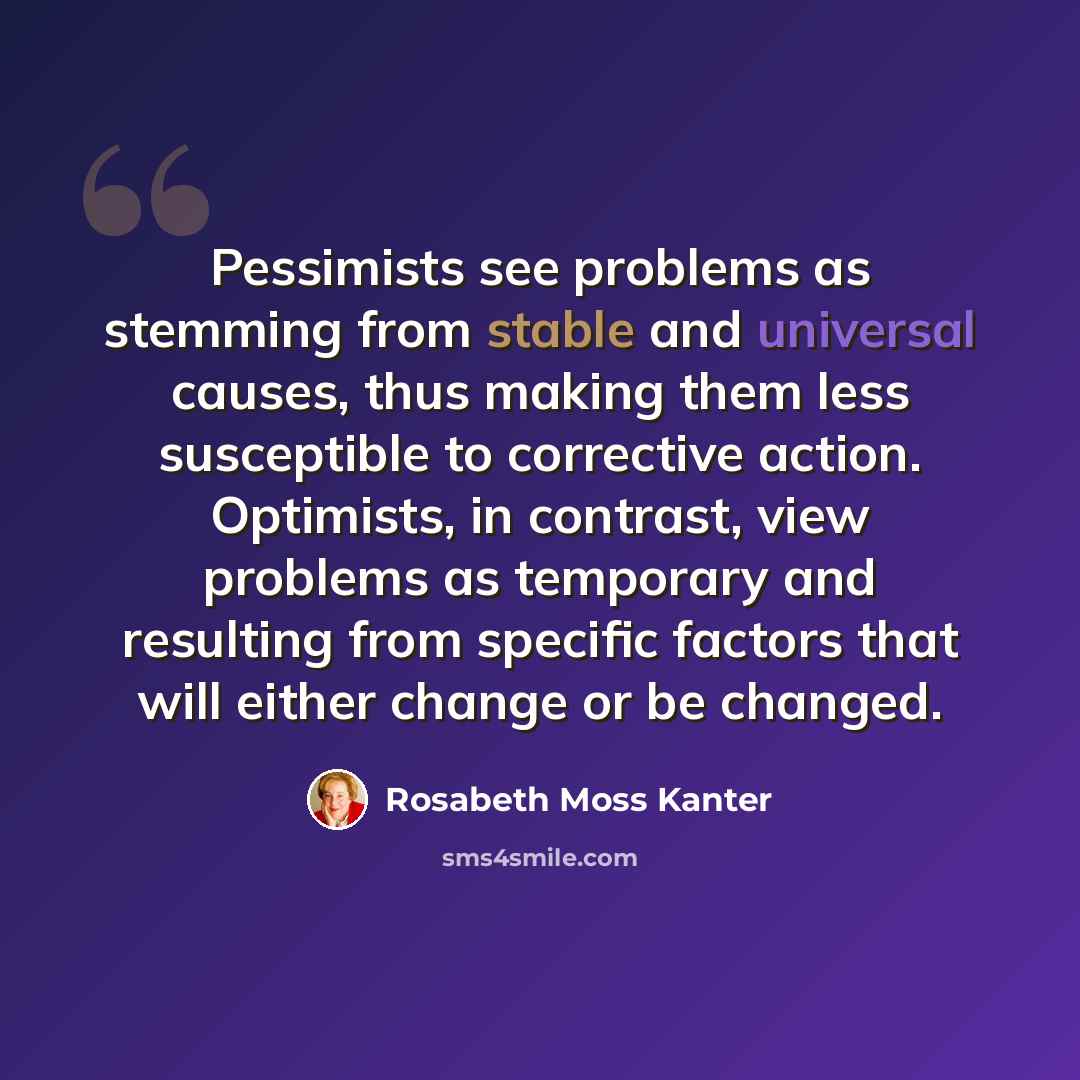 “Pessimists see problems as stemming from stable and universal causes, thus making them less susceptible to corrective action. Optimists, in contrast, view problems as temporary and resulting from specific factors that will either change or be changed.” quote by Rosabeth Moss Kanter