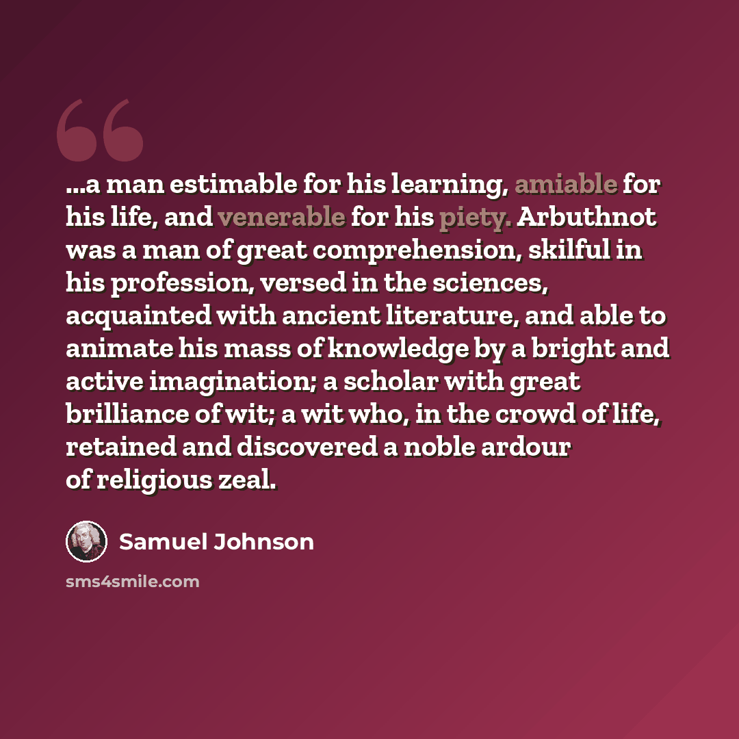 “...a man estimable for his learning, amiable for his life, and venerable for his piety. Arbuthnot was a man of great comprehension, skilful in his profession, versed in the sciences, acquainted with ancient literature, and able to animate his mass of knowledge by a bright and active imagination; a…” quote by Samuel Johnson