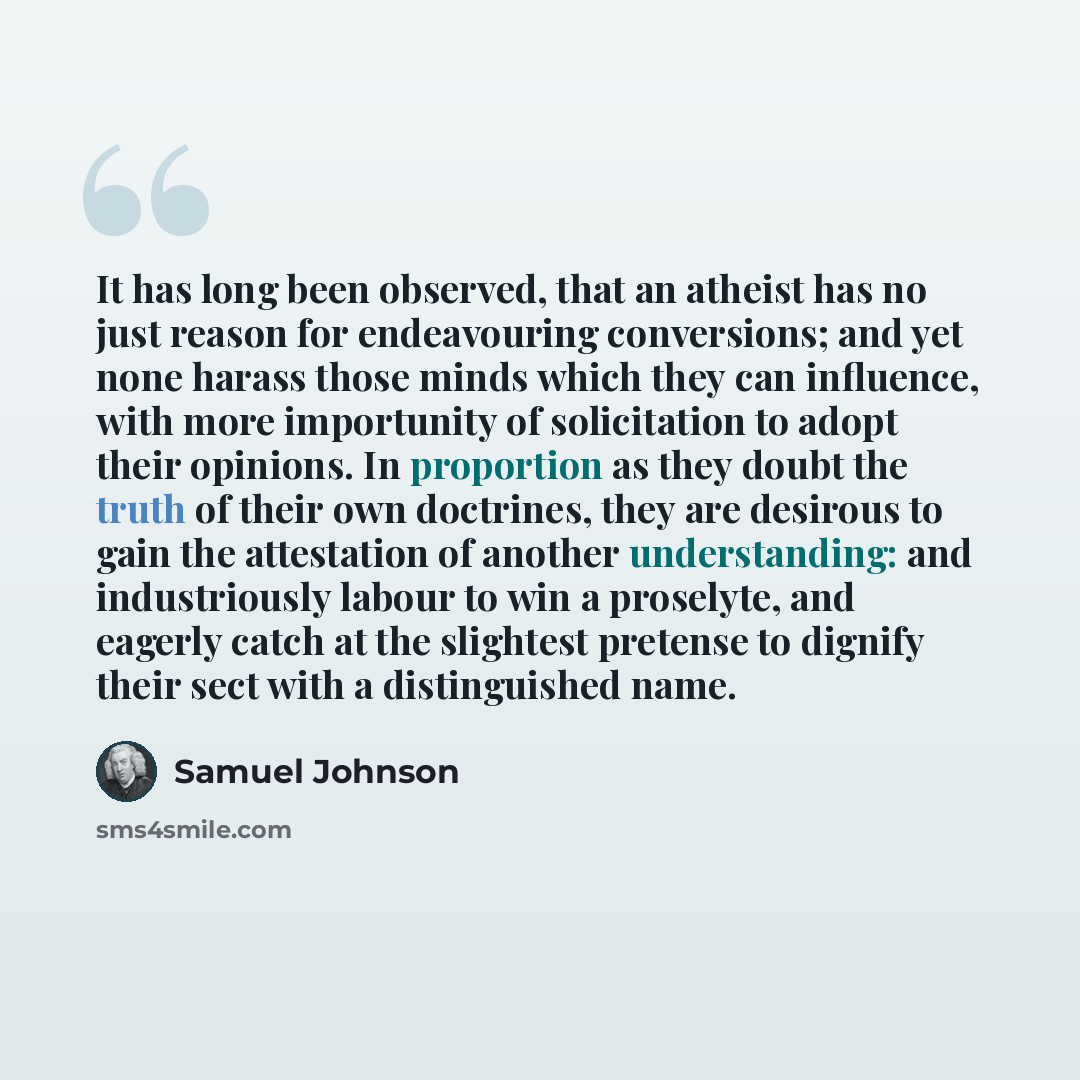 “It has long been observed, that an atheist has no just reason for endeavouring conversions; and yet none harass those minds which they can influence, with more importunity of solicitation to adopt their opinions. In proportion as they doubt the truth of their own doctrines, they are desirous to…” quote by Samuel Johnson
