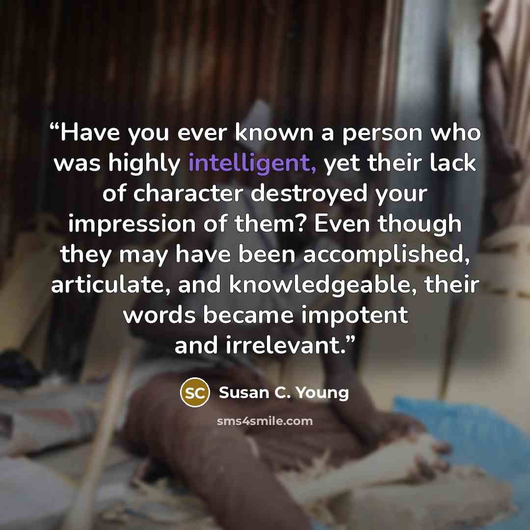 “Have you ever known a person who was highly intelligent, yet their lack of character destroyed your impression of them? Even though they may have been accomplished, articulate, and knowledgeable, their words became impotent and irrelevant.” quote by Susan C. Young