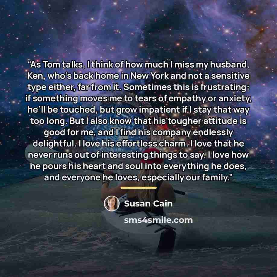 “As Tom talks, I think of how much I miss my husband, Ken, who’s back home in New York and not a sensitive type either, far from it. Sometimes this is frustrating: if something moves me to tears of empathy or anxiety, he’ll be touched, but grow impatient if I stay that way too long. But I also know…” quote by Susan Cain