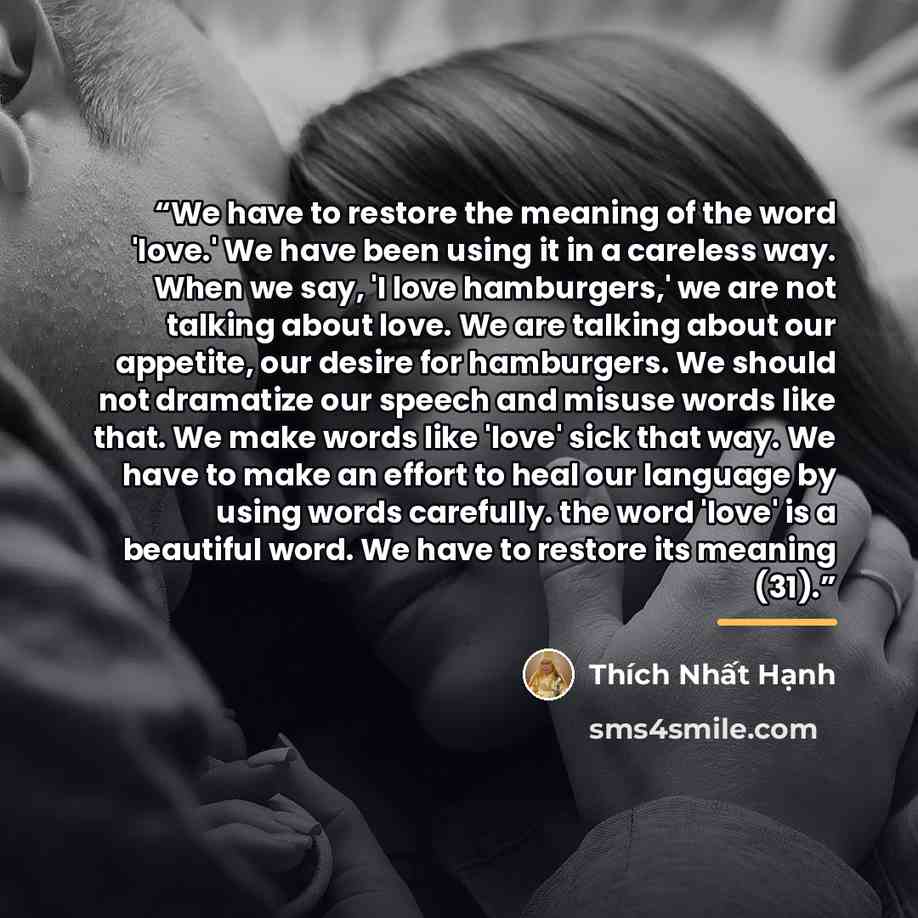 “We have to restore the meaning of the word 'love.' We have been using it in a careless way. When we say, 'I love hamburgers,' we are not talking about love. We are talking about our appetite, our desire for hamburgers. We should not dramatize our speech and misuse words like that. We make words…” quote by Thich Nhat Hanh