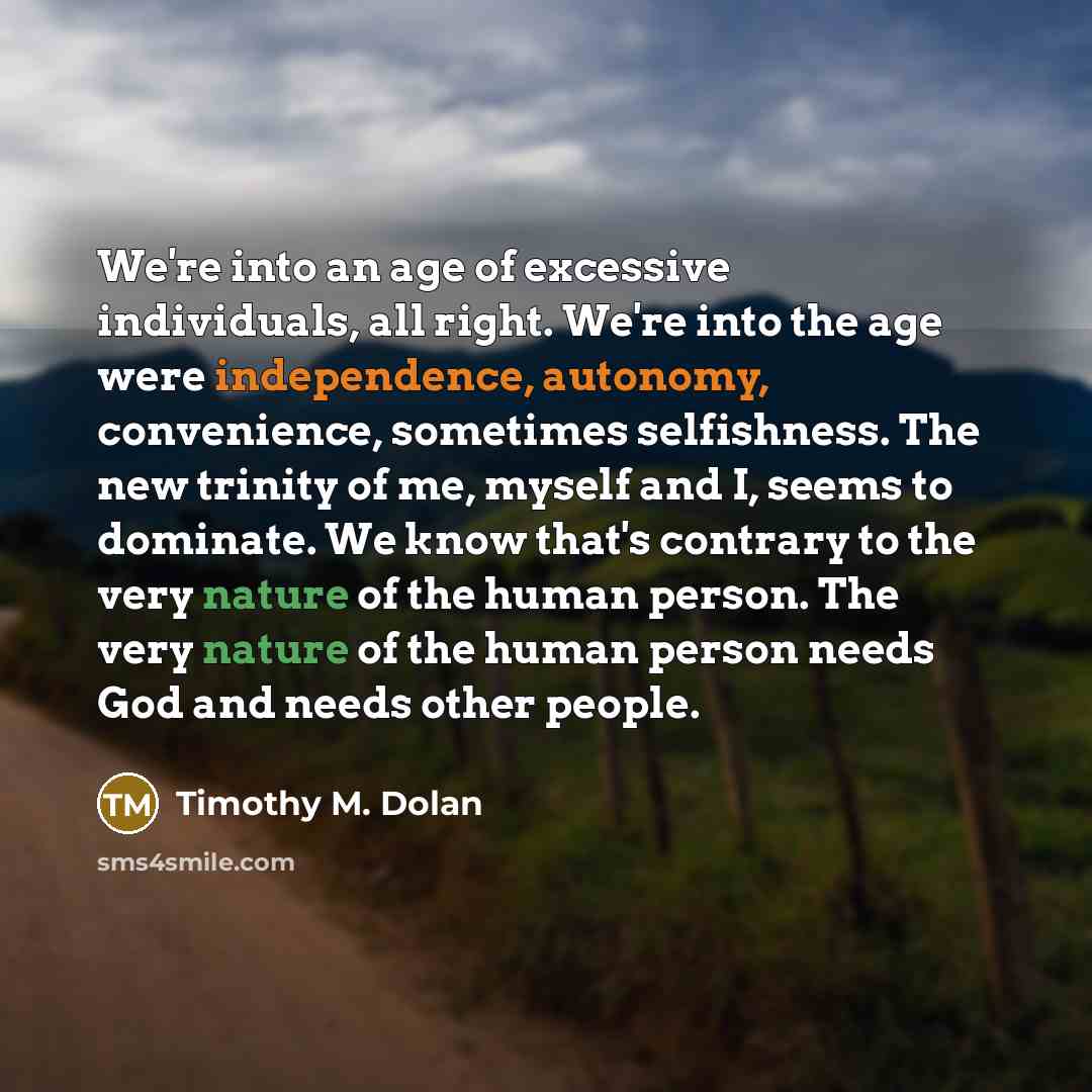 “We're into an age of excessive individuals, all right. We're into the age were independence, autonomy, convenience, sometimes selfishness. The new trinity of me, myself and I, seems to dominate. We know that's contrary to the very nature of the human person. The very nature of the human person…” quote by Timothy M. Dolan