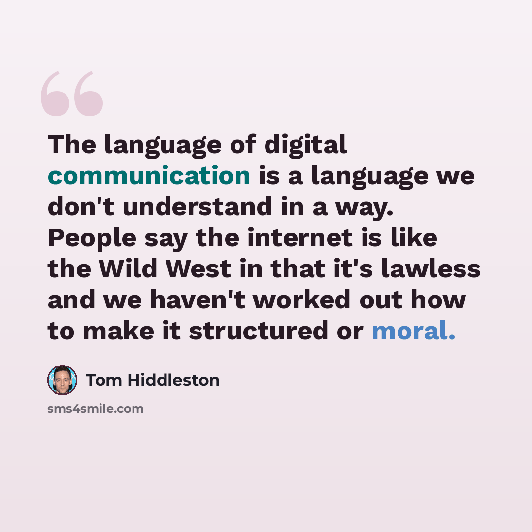 “The language of digital communication is a language we don't understand in a way. People say the internet is like the Wild West in that it's lawless and we haven't worked out how to make it structured or moral.” quote by Tom Hiddleston