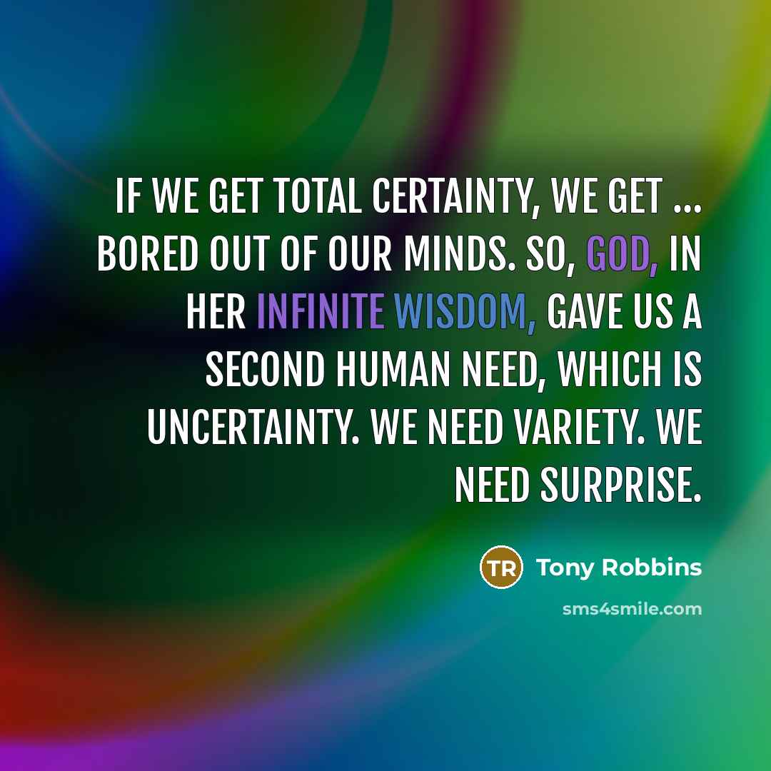 “If we get total certainty, we get … bored out of our minds. So, God, in Her infinite wisdom, gave us a second human need, which is uncertainty. We need variety. We need surprise.” quote by Tony Robbins