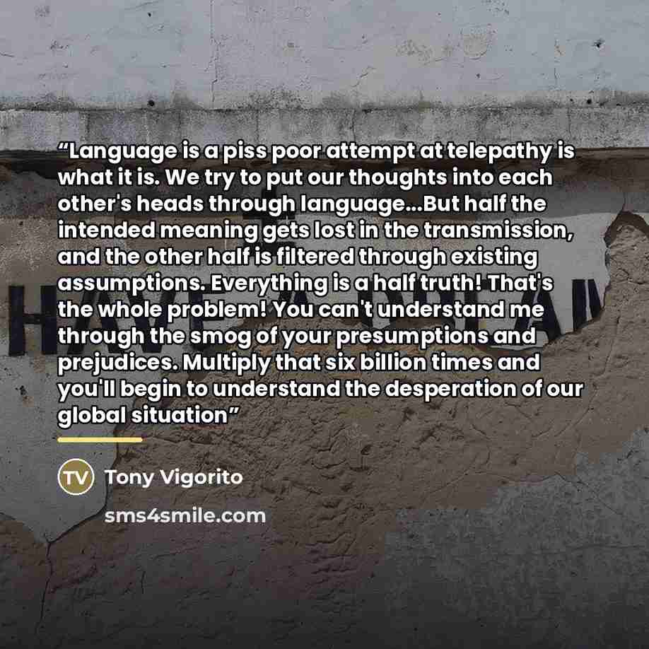 “Language is a piss poor attempt at telepathy is what it is. We try to put our thoughts into each other's heads through language...But half the intended meaning gets lost in the transmission, and the other half is filtered through existing assumptions. Everything is a half truth! That's the whole…” quote by Tony Vigorito
