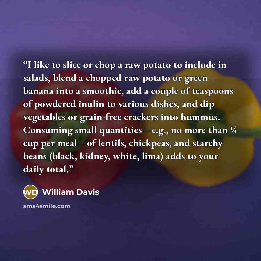 “I like to slice or chop a raw potato to include in salads, blend a chopped raw potato or green banana into a smoothie, add a couple of teaspoons of powdered inulin to various dishes, and dip vegetables or grain-free crackers into hummus. Consuming small quantities—e.g., no more than ¼ cup per…” quote by William Davis