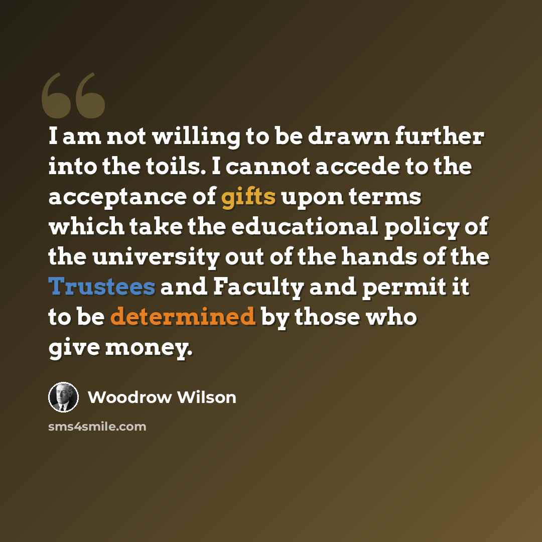 “I am not willing to be drawn further into the toils. I cannot accede to the acceptance of gifts upon terms which take the educational policy of the university out of the hands of the Trustees and Faculty and permit it to be determined by those who give money.” quote by Woodrow Wilson