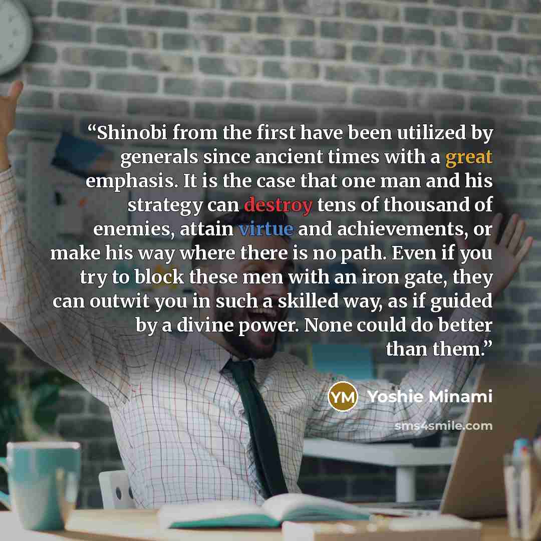 “Shinobi from the first have been utilized by generals since ancient times with a great emphasis. It is the case that one man and his strategy can destroy tens of thousand of enemies, attain virtue and achievements, or make his way where there is no path. Even if you try to block these men with an…” quote by Yoshie Minami