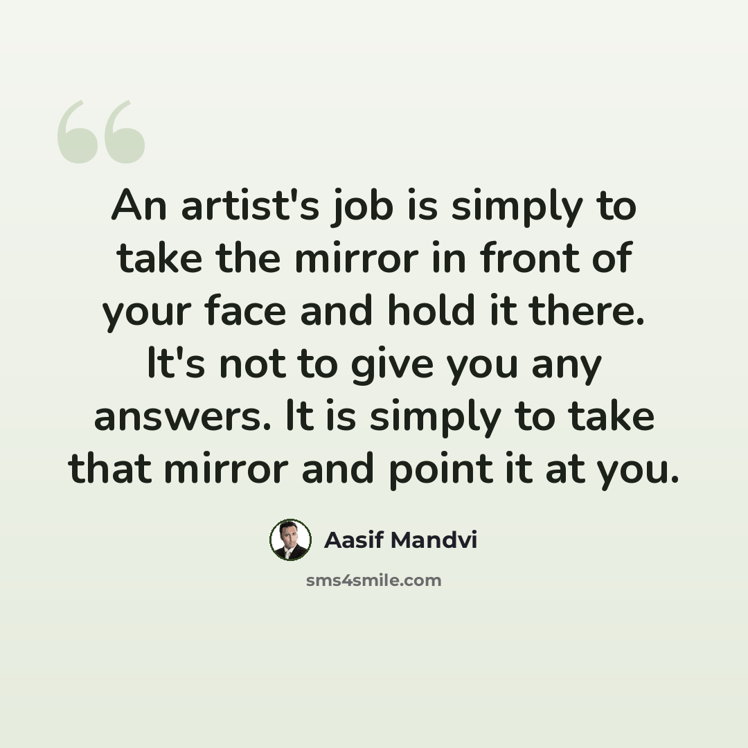 “An artist's job is simply to take the mirror in front of your face and hold it there. It's not to give you any answers. It is simply to take that mirror and point it at you.” quote by Aasif Mandvi