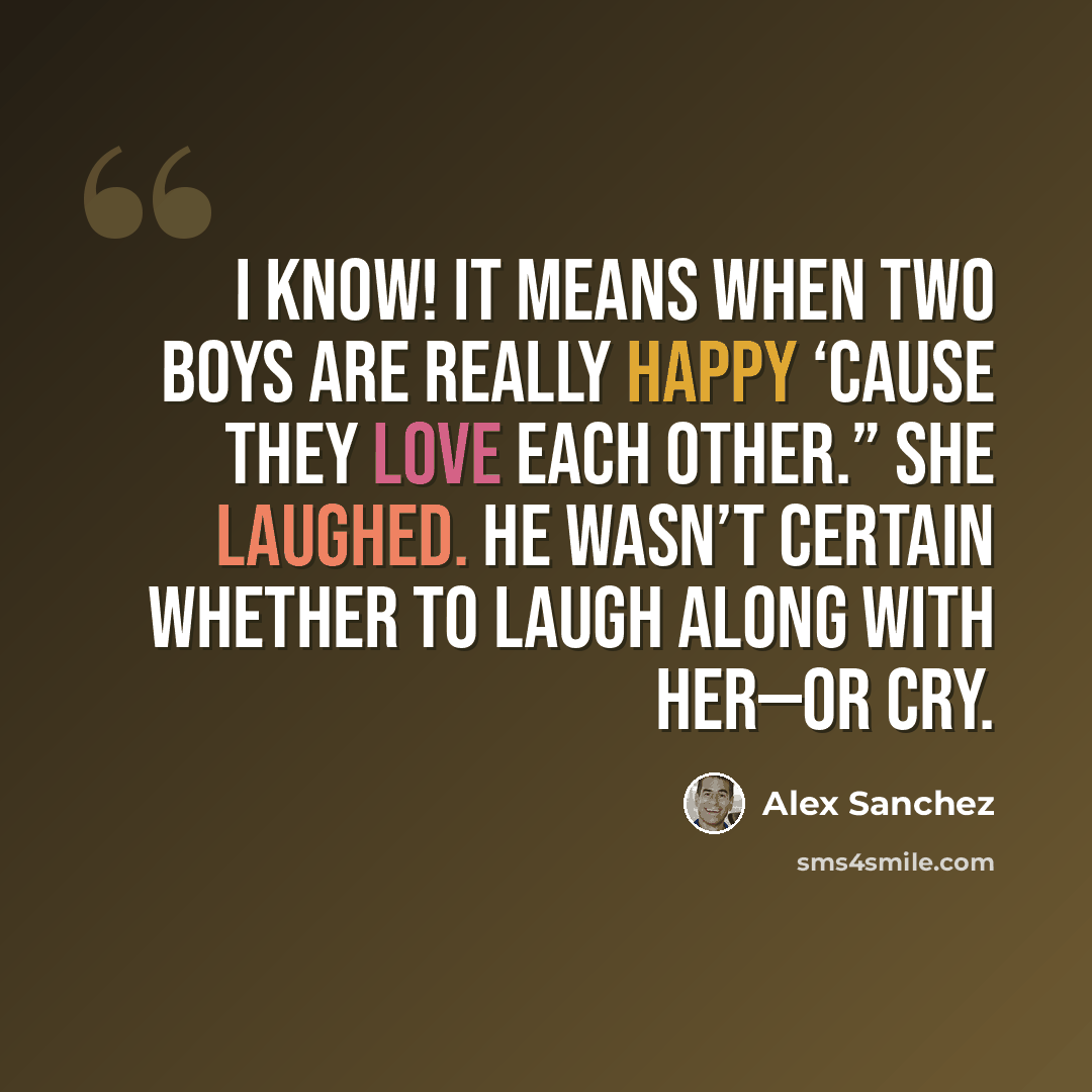 “I know! It means when two boys are really happy ‘cause they love each other.” She laughed. He wasn’t certain whether to laugh along with her—or cry.” quote by Alex Sanchez