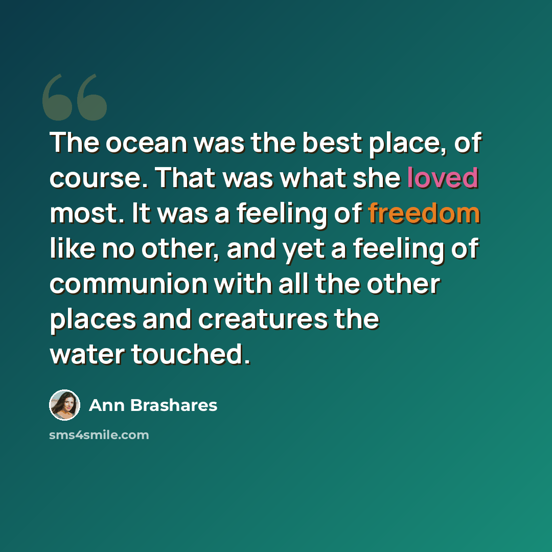 “The ocean was the best place, of course. That was what she loved most. It was a feeling of freedom like no other, and yet a feeling of communion with all the other places and creatures the water touched.” quote by Ann Brashares