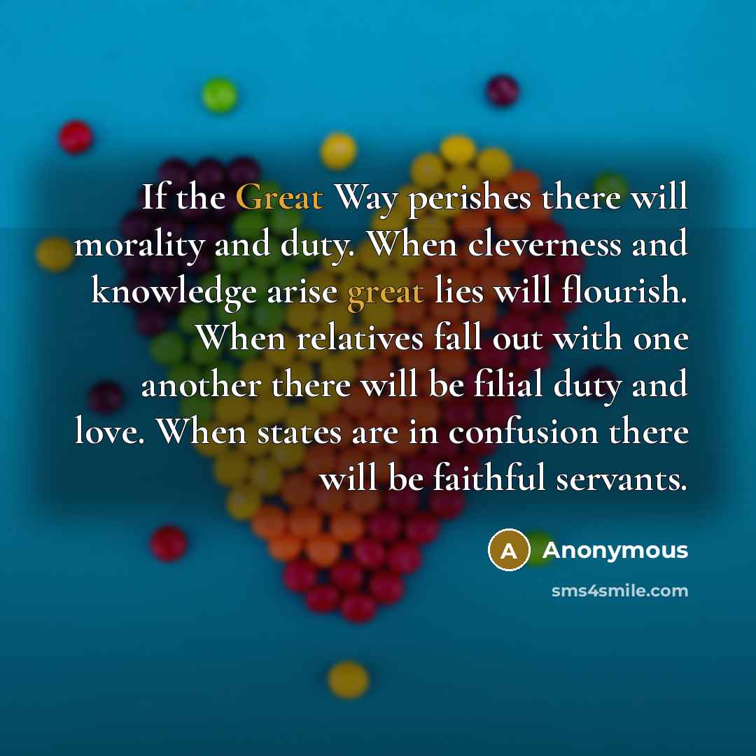 “If the Great Way perishes there will morality and duty. When cleverness and knowledge arise great lies will flourish. When relatives fall out with one another there will be filial duty and love. When states are in confusion there will be faithful servants.” quote by Anonymous