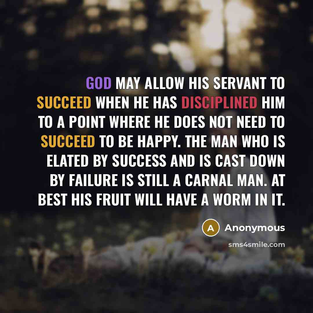 “God may allow His servant to succeed when He has disciplined him to a point where he does not need to succeed to be happy. The man who is elated by success and is cast down by failure is still a carnal man. At best his fruit will have a worm in it.” quote by Anonymous