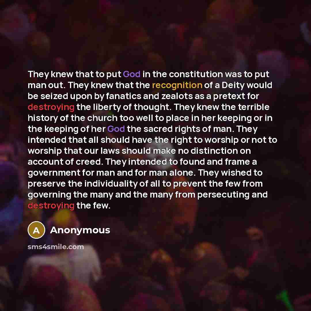 “They knew that to put God in the constitution was to put man out. They knew that the recognition of a Deity would be seized upon by fanatics and zealots as a pretext for destroying the liberty of thought. They knew the terrible history of the church too well to place in her keeping or in the…” quote by Anonymous