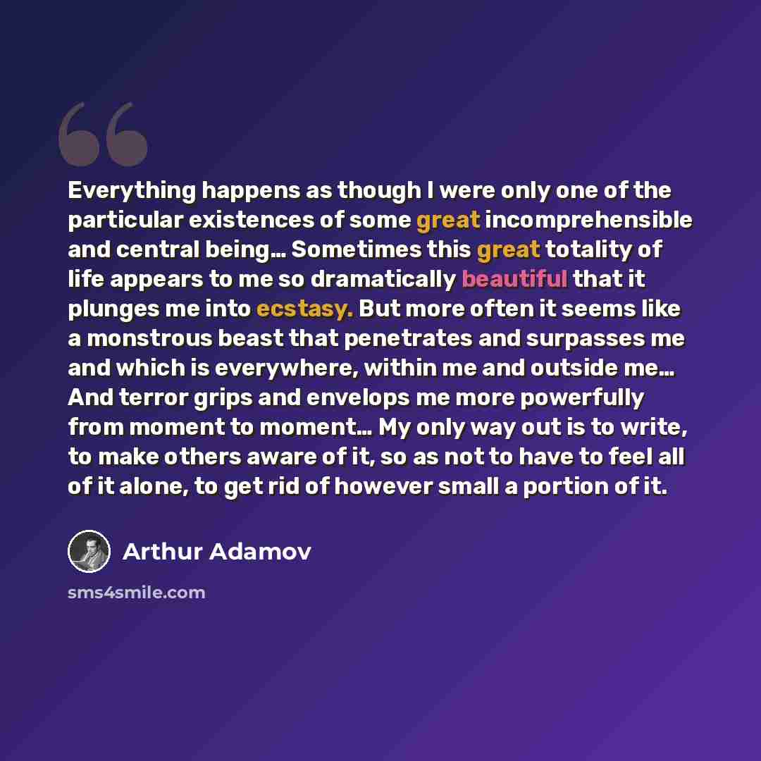 “Everything happens as though I were only one of the particular existences of some great incomprehensible and central being… Sometimes this great totality of life appears to me so dramatically beautiful that it plunges me into ecstasy. But more often it seems like a monstrous beast that penetrates…” quote by Arthur Adamov