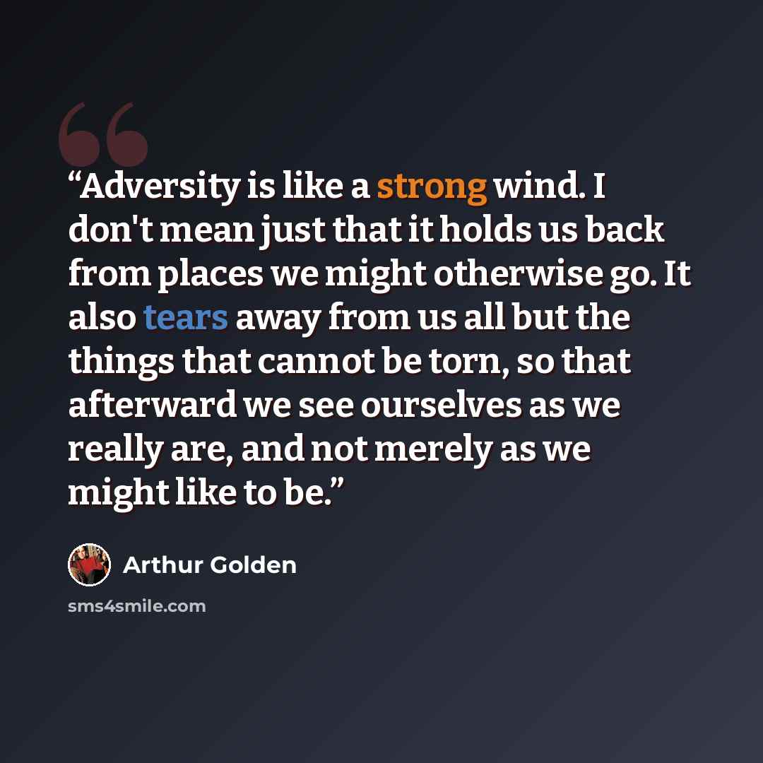 “Adversity is like a strong wind. I don't mean just that it holds us back from places we might otherwise go. It also tears away from us all but the things that cannot be torn, so that afterward we see ourselves as we really are, and not merely as we might like to be.” quote by Arthur Golden