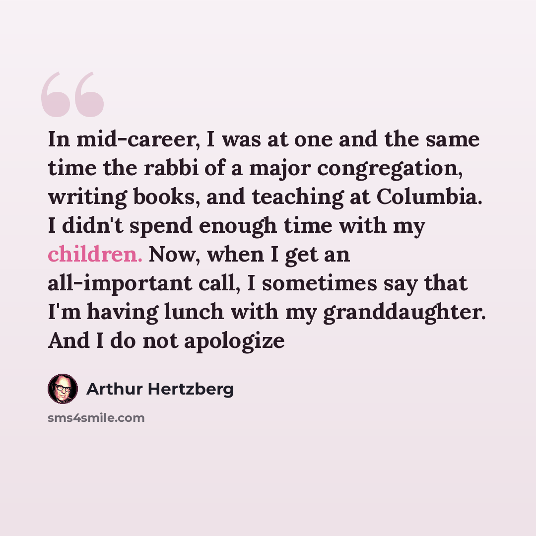 “In mid-career, I was at one and the same time the rabbi of a major congregation, writing books, and teaching at Columbia. I didn't spend enough time with my children. Now, when I get an all-important call, I sometimes say that I'm having lunch with my granddaughter. And I do not apologize” quote by Arthur Hertzberg